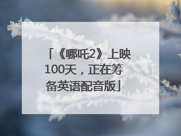 《哪吒2》上映100天，正在筹备英语配音版