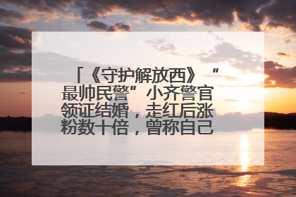 《守护解放西》“最帅民警”小齐警官领证结婚，走红后涨粉数十倍，曾称自己只是普通人