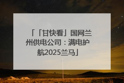 「甘快看」国网兰州供电公司：满电护航2025兰马