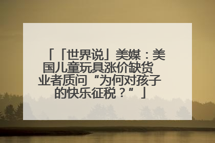 「世界说」美媒：美国儿童玩具涨价缺货 业者质问“为何对孩子的快乐征税？”