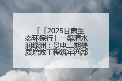 「2025甘肃生态环保行」一渠清水润绿洲：景电二期提质增效工程筑牢西部生态安全屏障