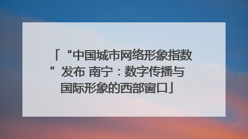 “中国城市网络形象指数”发布 南宁：数字传播与国际形象的西部窗口
