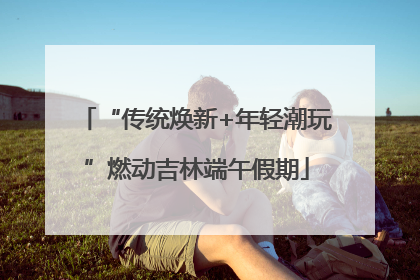 “传统焕新+年轻潮玩”燃动吉林端午假期