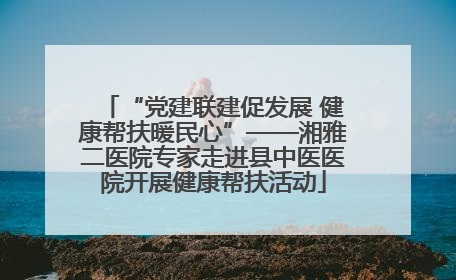 “党建联建促发展 健康帮扶暖民心”——湘雅二医院专家走进县中医医院开展健康帮扶活动