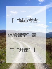 “城市考古体验课堂”端午“开课”