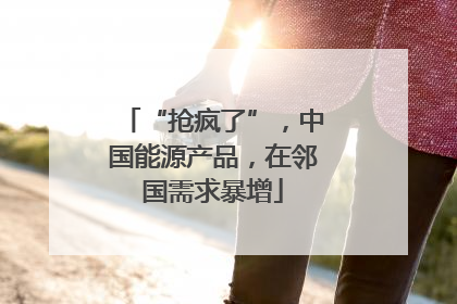 “抢疯了”，中国能源产品，在邻国需求暴增