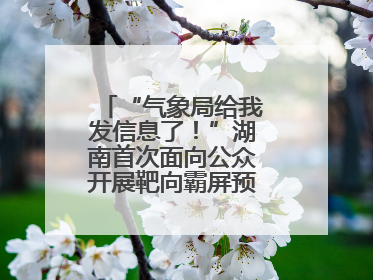 “气象局给我发信息了！”湖南首次面向公众开展靶向霸屏预警信息发布