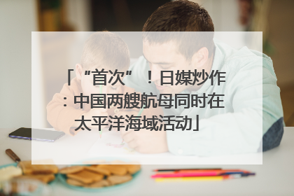 “首次”！日媒炒作：中国两艘航母同时在太平洋海域活动