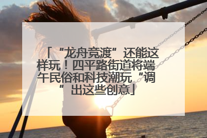 “龙舟竞渡”还能这样玩！四平路街道将端午民俗和科技潮玩“调”出这些创意