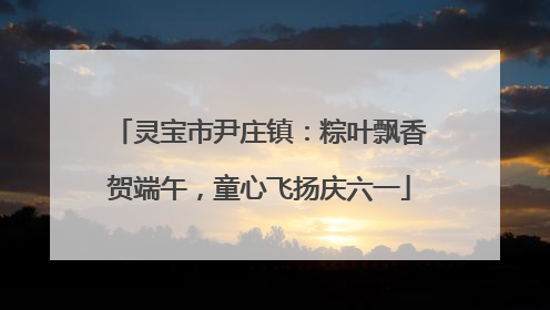 灵宝市尹庄镇：粽叶飘香贺端午，童心飞扬庆六一