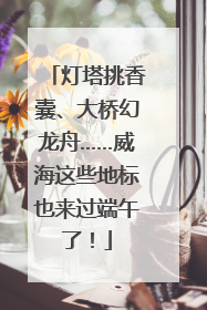 灯塔挑香囊、大桥幻龙舟……威海这些地标也来过端午了！
