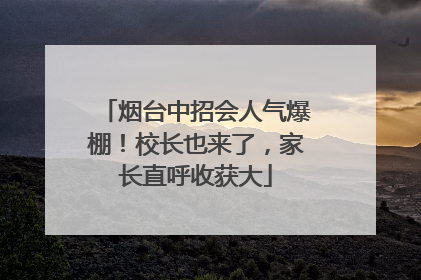 烟台中招会人气爆棚！校长也来了，家长直呼收获大