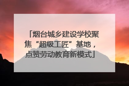 烟台城乡建设学校聚焦“超级工匠”基地，点赞劳动教育新模式