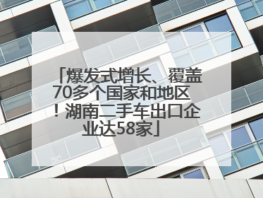 爆发式增长、覆盖70多个国家和地区！湖南二手车出口企业达58家