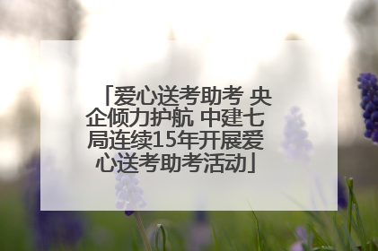 爱心送考助考 央企倾力护航 中建七局连续15年开展爱心送考助考活动