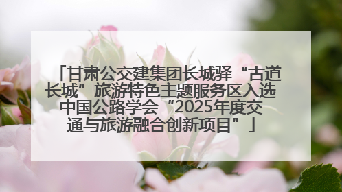 甘肃公交建集团长城驿“古道长城”旅游特色主题服务区入选中国公路学会“2025年度交通与旅游融合创新项目”