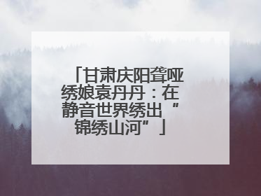 甘肃庆阳聋哑绣娘袁丹丹：在静音世界绣出“锦绣山河”