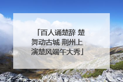 百人诵楚辞 楚舞动古城 荆州上演楚风端午大秀