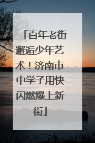 百年老街邂逅少年艺术！济南市中学子用快闪燃爆上新街