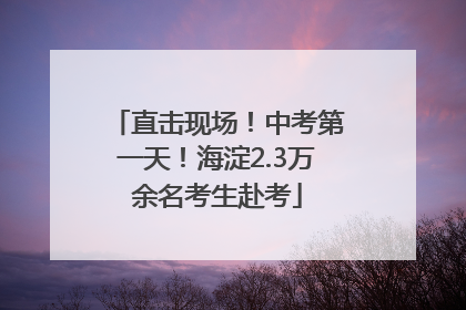 直击现场！中考第一天！海淀2.3万余名考生赴考