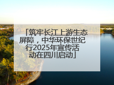 筑牢长江上游生态屏障，中华环保世纪行2025年宣传活动在四川启动