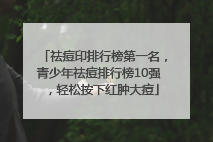 祛痘印排行榜第一名，青少年祛痘排行榜10强，轻松按下红肿大痘