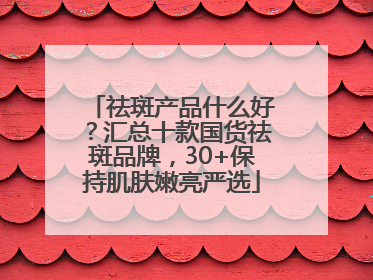 祛斑产品什么好？汇总十款国货祛斑品牌，30+保持肌肤嫩亮严选