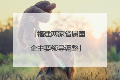 福建两家省属国企主要领导调整