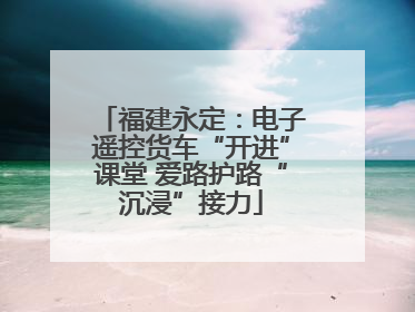 福建永定：电子遥控货车“开进”课堂 爱路护路“沉浸”接力