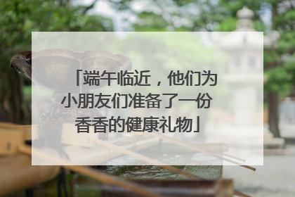 端午临近，他们为小朋友们准备了一份香香的健康礼物