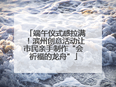 端午仪式感拉满！滨州创意活动让市民亲手制作“会祈福的龙舟”