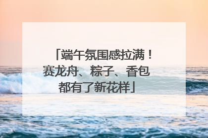 端午氛围感拉满！赛龙舟、粽子、香包都有了新花样