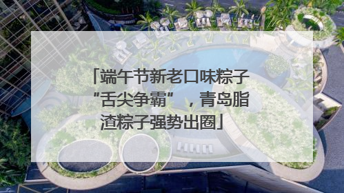 端午节新老口味粽子“舌尖争霸”，青岛脂渣粽子强势出圈