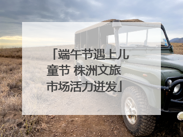 端午节遇上儿童节 株洲文旅市场活力迸发