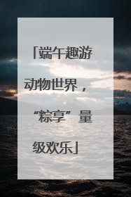 端午趣游动物世界，“粽享”量级欢乐