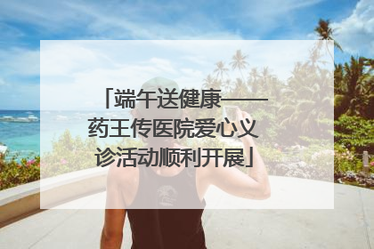 端午送健康——药王传医院爱心义诊活动顺利开展