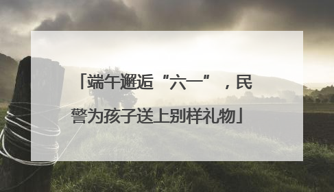 端午邂逅“六一”，民警为孩子送上别样礼物