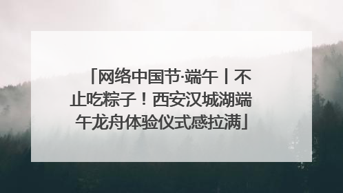 网络中国节·端午丨不止吃粽子！西安汉城湖端午龙舟体验仪式感拉满