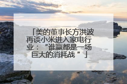 美的董事长方洪波再谈小米进入家电行业：“谁赢都是一场巨大的消耗战 ”