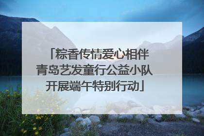 粽香传情爱心相伴 青岛艺发童行公益小队开展端午特别行动