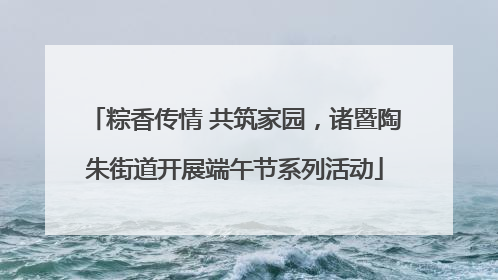 粽香传情 共筑家园，诸暨陶朱街道开展端午节系列活动