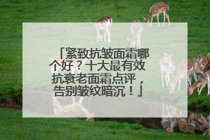 紧致抗皱面霜哪个好？十大最有效抗衰老面霜点评，告别皱纹暗沉！
