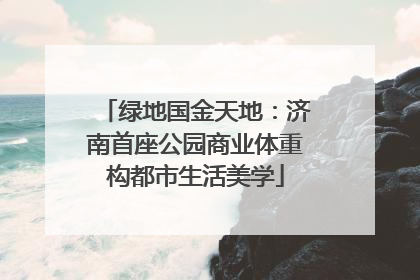 绿地国金天地：济南首座公园商业体重构都市生活美学