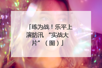 练为战！乐平上演防汛 “实战大片”（图）