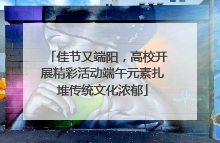 佳节又端阳，高校开展精彩活动端午元素扎堆传统文化浓郁