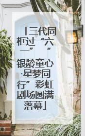 三代同框过“六一” “银龄童心·星梦同行”彩虹剧场圆满落幕