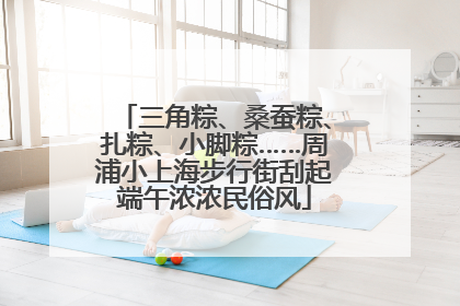 三角粽、桑蚕粽、扎粽、小脚粽……周浦小上海步行街刮起端午浓浓民俗风