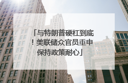 与特朗普硬杠到底！美联储众官员重申保持政策耐心
