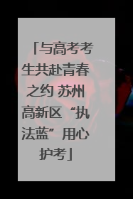 与高考考生共赴青春之约 苏州高新区“执法蓝”用心护考