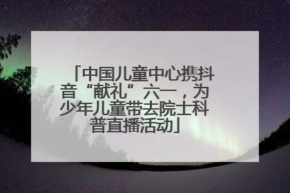 中国儿童中心携抖音“献礼”六一，为少年儿童带去院士科普直播活动